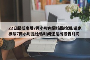 22日起抵京后7两小时内需核酸检测/进京核酸7两小时是检验时间还是出报告时间