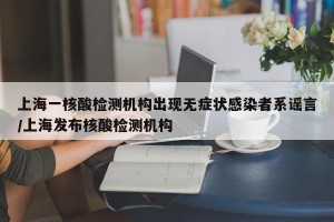 上海一核酸检测机构出现无症状感染者系谣言/上海发布核酸检测机构