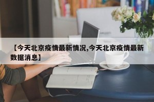 【今天北京疫情最新情况,今天北京疫情最新数据消息】