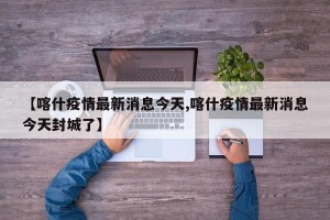 【喀什疫情最新消息今天,喀什疫情最新消息今天封城了】