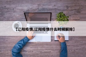 【辽阳疫情,辽阳疫情什么时候解除】