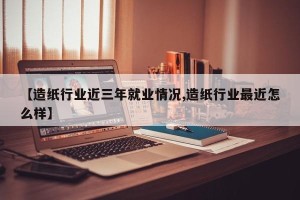 【造纸行业近三年就业情况,造纸行业最近怎么样】