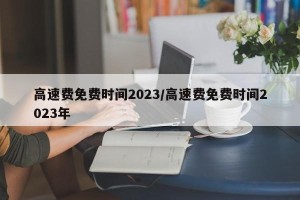 高速费免费时间2023/高速费免费时间2023年