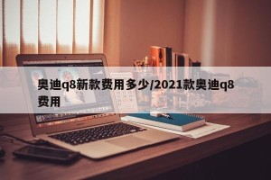 奥迪q8新款费用多少/2021款奥迪q8费用