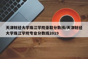 天津财经大学珠江学院录取分数线/天津财经大学珠江学院专业分数线2019