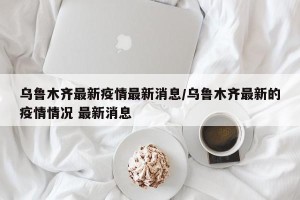 乌鲁木齐最新疫情最新消息/乌鲁木齐最新的疫情情况 最新消息