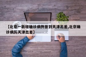 【北京一新增确诊病例曾到天津出差,北京确诊病历天津出差】