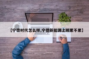 【宁德时代怎么样,宁德新能源上班累不累】