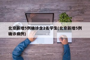 北京新增5例确诊含2名学生(北京新增5例确诊病例)