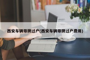 西安车辆带牌过户(西安车辆带牌过户费用)