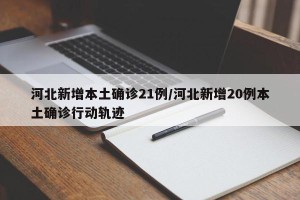 河北新增本土确诊21例/河北新增20例本土确诊行动轨迹