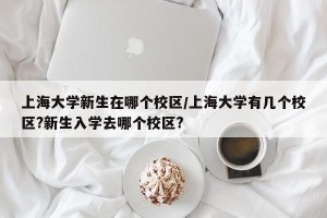 上海大学新生在哪个校区/上海大学有几个校区?新生入学去哪个校区?