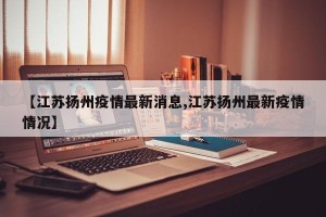【江苏扬州疫情最新消息,江苏扬州最新疫情情况】