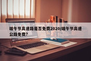 端午节高速路是否免费2020/端午节高速公路免费?