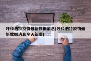 呼和浩特疫情最新数据消息(呼和浩特疫情最新数据消息今天新增)