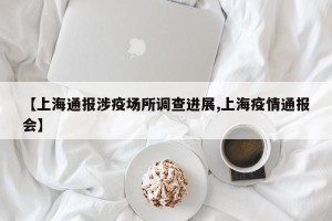 【上海通报涉疫场所调查进展,上海疫情通报会】