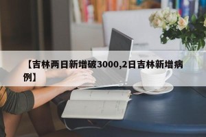 【吉林两日新增破3000,2日吉林新增病例】