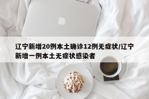 辽宁新增20例本土确诊12例无症状/辽宁新增一例本土无症状感染者