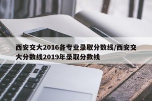 西安交大2016各专业录取分数线/西安交大分数线2019年录取分数线