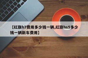 【红旗h7费用多少钱一辆,红旗hs5多少钱一辆新车费用】