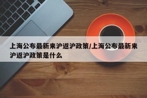 上海公布最新来沪返沪政策/上海公布最新来沪返沪政策是什么
