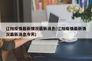 辽阳疫情最新情况最新消息(辽阳疫情最新情况最新消息今天)