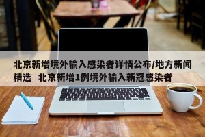 北京新增境外输入感染者详情公布/地方新闻精选  北京新增1例境外输入新冠感染者