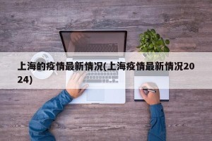 上海的疫情最新情况(上海疫情最新情况2024)