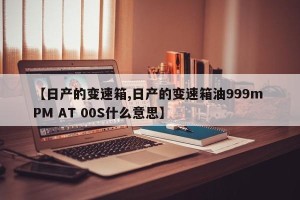 【日产的变速箱,日产的变速箱油999m PM AT 00S什么意思】