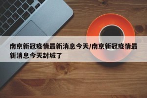 南京新冠疫情最新消息今天/南京新冠疫情最新消息今天封城了