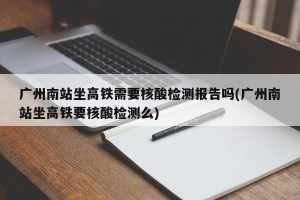 广州南站坐高铁需要核酸检测报告吗(广州南站坐高铁要核酸检测么)