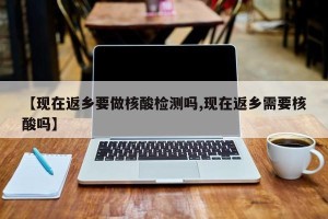 【现在返乡要做核酸检测吗,现在返乡需要核酸吗】
