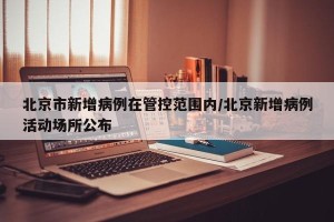 北京市新增病例在管控范围内/北京新增病例活动场所公布