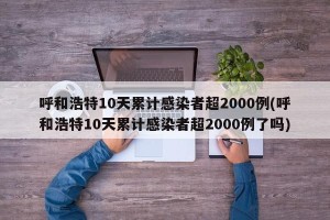 呼和浩特10天累计感染者超2000例(呼和浩特10天累计感染者超2000例了吗)