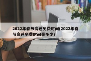 2022年春节高速免费时间(2022年春节高速免费时间是多少)
