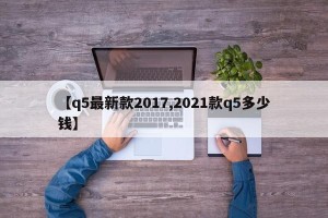 【q5最新款2017,2021款q5多少钱】