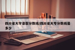 四川省大学录取分数线/四川省大专分数线是多少