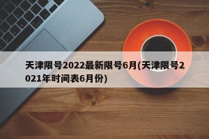 天津限号2022最新限号6月(天津限号2021年时间表6月份)