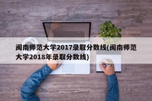 闽南师范大学2017录取分数线(闽南师范大学2018年录取分数线)