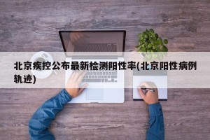 北京疾控公布最新检测阳性率(北京阳性病例轨迹)