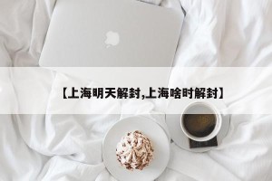 【上海明天解封,上海啥时解封】