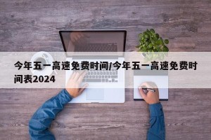 今年五一高速免费时间/今年五一高速免费时间表2024