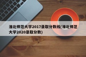 淮北师范大学2017录取分数线(淮北师范大学2020录取分数)