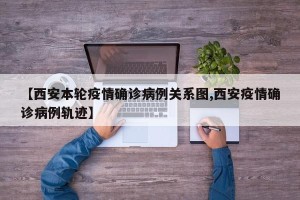 【西安本轮疫情确诊病例关系图,西安疫情确诊病例轨迹】